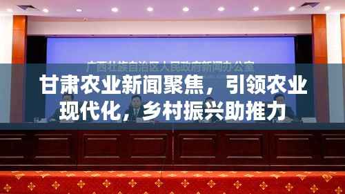 甘肃农业新闻聚焦,引领农业现代化,乡村振兴助推力