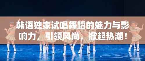 韩语独家试唱舞蹈的魅力与影响力,引领风尚,掀起热潮!