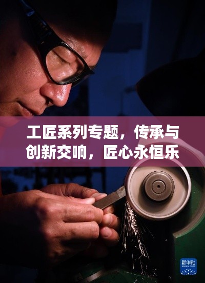 工匠系列专题,传承与创新交响,匠心永恒乐章