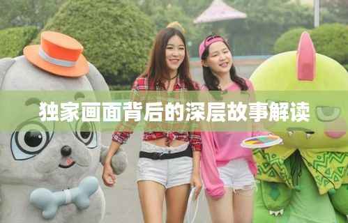 独家画面背后的深层故事解读