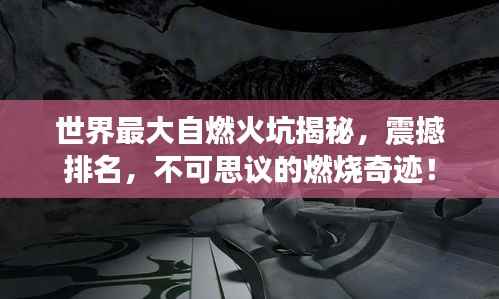世界最大自燃火坑揭秘,震撼排名,不可思议的燃烧奇迹!